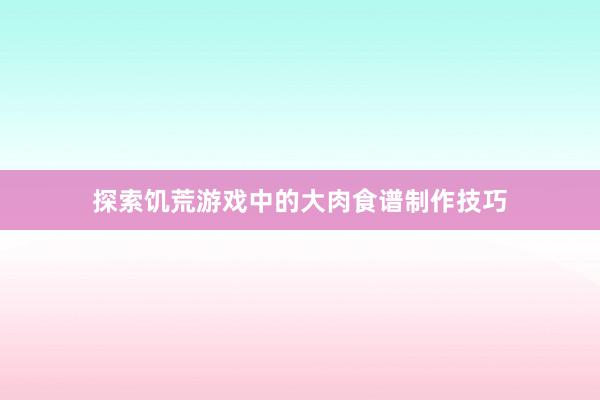 探索饥荒游戏中的大肉食谱制作技巧